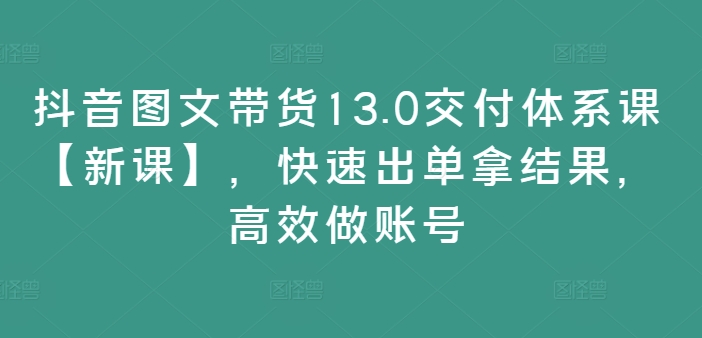 抖音图文带货13.0交付体系课【新课】，快速出单拿结果，高效做账号-云创项目库