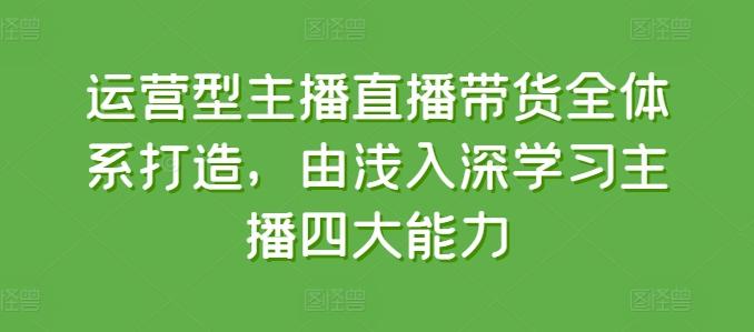 运营型主播直播带货全体系打造，由浅入深学习主播四大能力-云创项目库