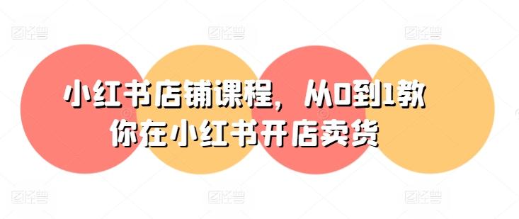 小红书店铺课程，从0到1教你在小红书开店卖货-云创项目库