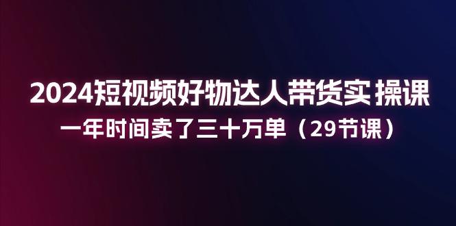 2024短视频好物达人带货实操课：一年时间卖了三十万单(29节课-云创项目库