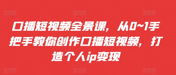 口播短视频全景课，​从0~1手把手教你创作口播短视频，打造个人ip变现-云创项目库