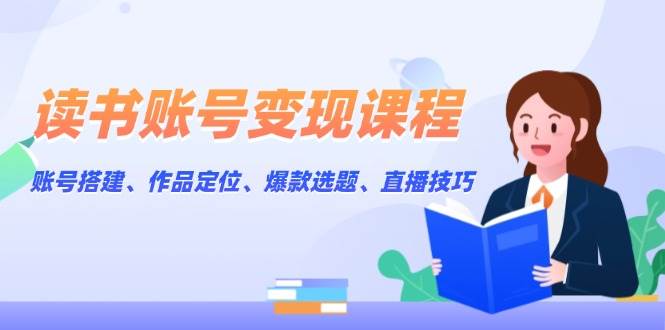 读书账号变现课程：账号搭建、作品定位、爆款选题、直播技巧-云创项目库