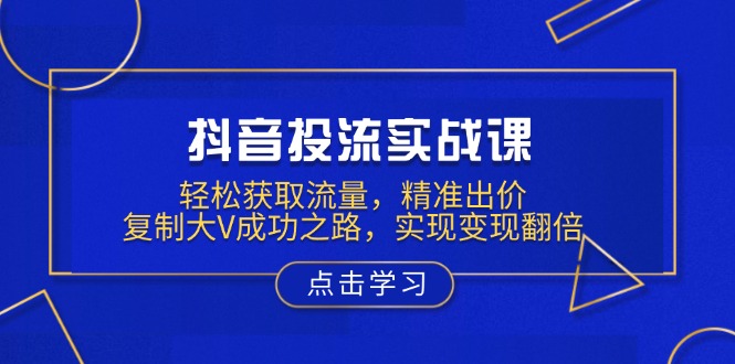 抖音投流实战课，轻松获取流量，精准出价，复制大V成功之路，实现变现翻倍-云创项目库