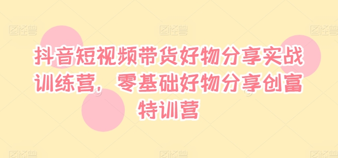 抖音短视频带货好物分享实战训练营，零基础好物分享创富特训营-云创项目库