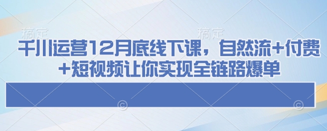 千川运营12月底线下课，自然流+付费+短视频让你实现全链路爆单-云创项目库