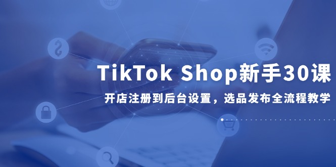 TikTok Shop新手30课，开店注册到后台设置，选品发布全流程教学-云创项目库
