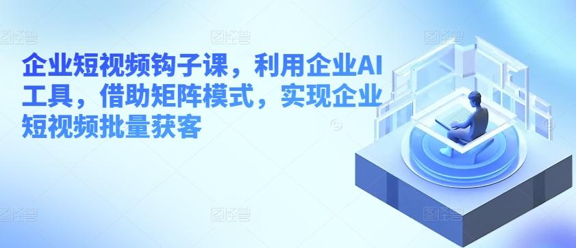 企业短视频钩子课，利用企业AI工具，借助矩阵模式，实现企业短视频批量获客-云创项目库