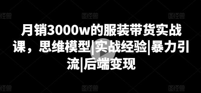 月销3000w的服装带货实战课，思维模型|实战经验|暴力引流|后端变现-云创项目库