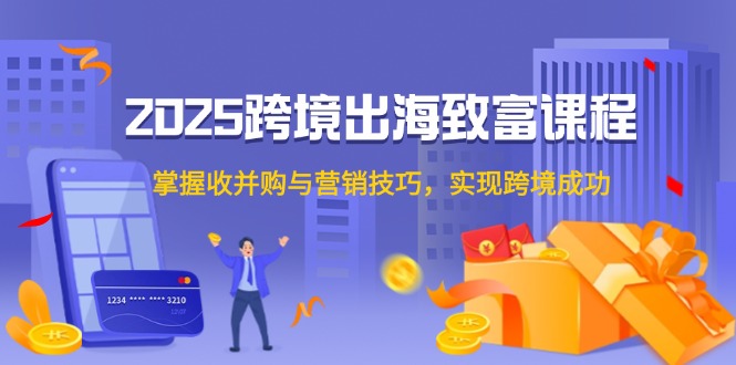 2025跨境出海致富课程，掌握收并购与营销技巧，实现跨境成功-云创项目库