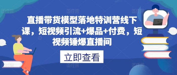 直播带货模型落地特训营线下课，​短视频引流+爆品+付费，短视频锤爆直播间-云创项目库