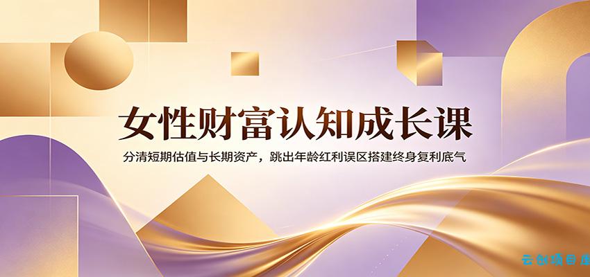 女性财富认知成长课：分清短期估值与长期资产，跳出年龄红利误区搭建终身复利底气-云创项目库