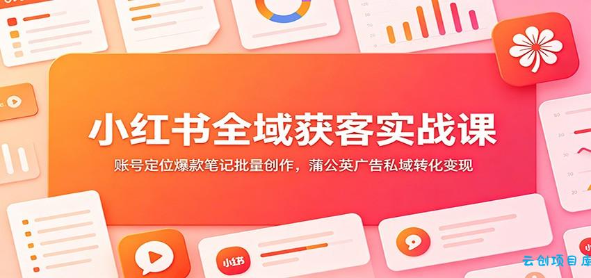 小红书全域获客实战课：账号定位爆款笔记批量创作，蒲公英广告私域转化变现-云创项目库