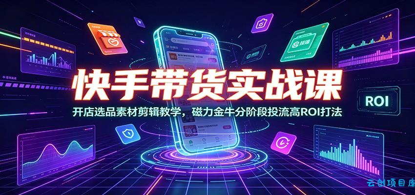 快手带货实战课：开店选品素材剪辑教学，磁力金牛分阶段投流高ROI打法-云创项目库