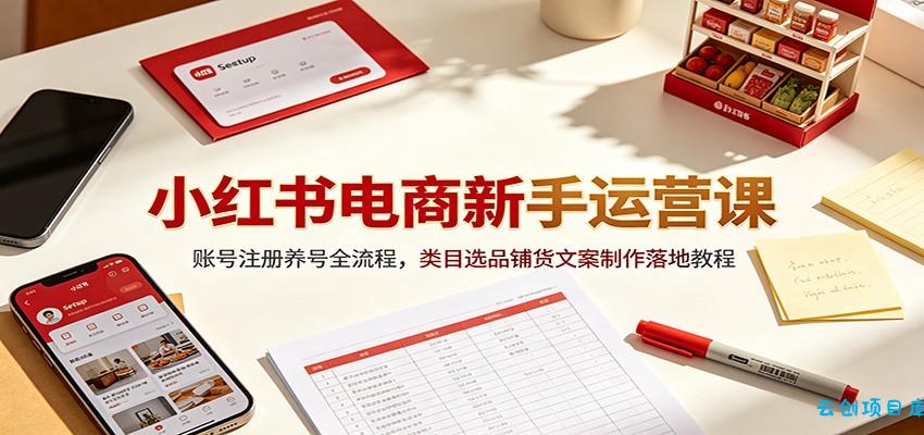 小红书电商新手运营课：账号注册养号全流程，类目选品铺货文案制作落地教程-云创项目库