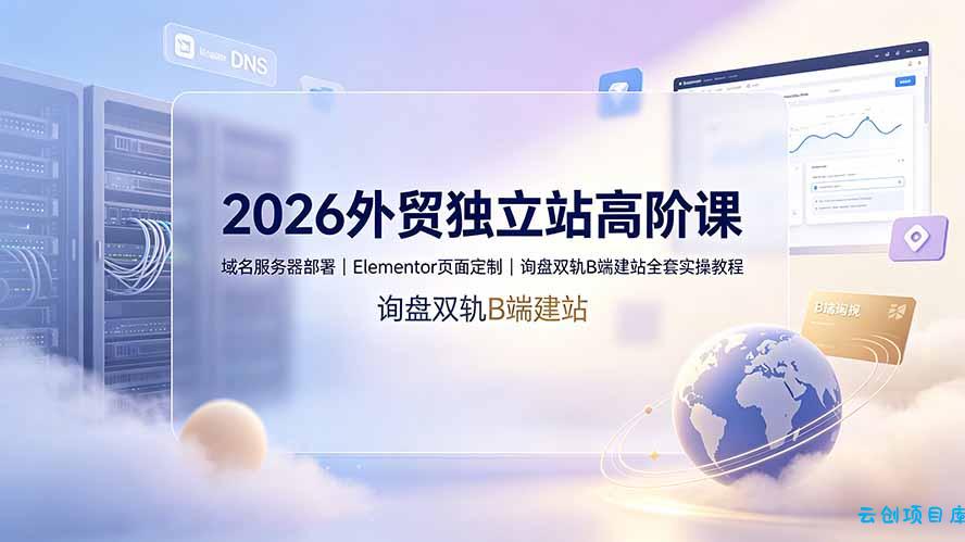 2026外贸独立站高阶课·域名服务器部署｜Elementor页面定制｜询盘双轨B端建站全套实操教程-云创项目库