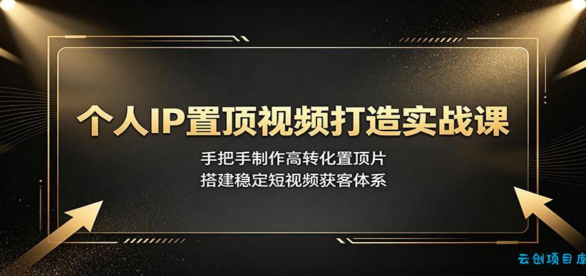 个人IP置顶视频打造实战课：手把手制作高转化置顶片，搭建稳定短视频获客体系-云创项目库