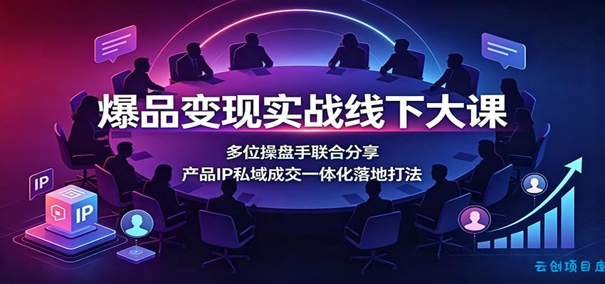 爆品变现实战线下大课：多位操盘手联合分享，产品IP私域成交一体化落地打法-云创项目库