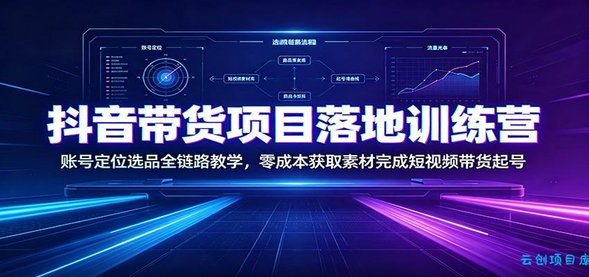 抖音带货项目落地训练营:账号定位选品全链路教学,零成本获取素材完成短视频带货起号-云创项目库