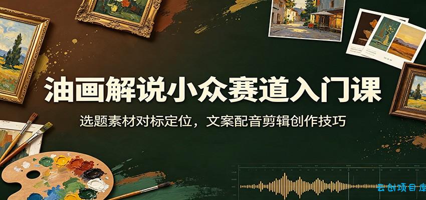 油画解说小众赛道入门课:选题素材对标定位,文案配音剪辑创作技巧-云创项目库