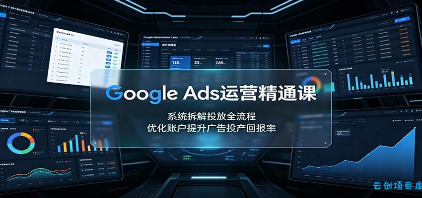 Google Ads运营精通课：系统拆解投放全流程，优化账户提升广告投产回报率-云创项目库