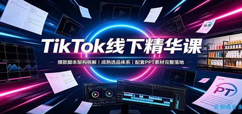 TikTok线下精华课：爆款脚本架构拆解，成熟选品体系，配套PPT素材完整落地-云创项目库