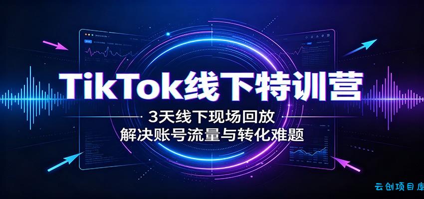 TikTok线下特训营：3天线下现场回放，解决账号流量与转化难题-云创项目库