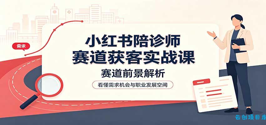 小红书陪诊师赛道获客实战课：赛道前景解析，账号运营，业务流程风控-云创项目库