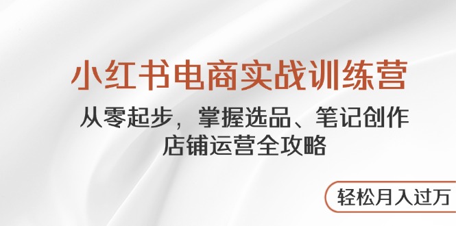 小红书电商实战训练营，从零起步，掌握选品、笔记创作、店铺运营全攻略…-云创项目库