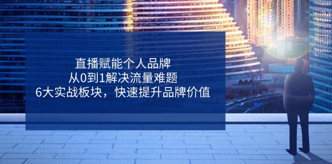 直播赋能个人品牌，从0到1解决流量难题，6大实战板块，快速提升品牌价值-云创项目库