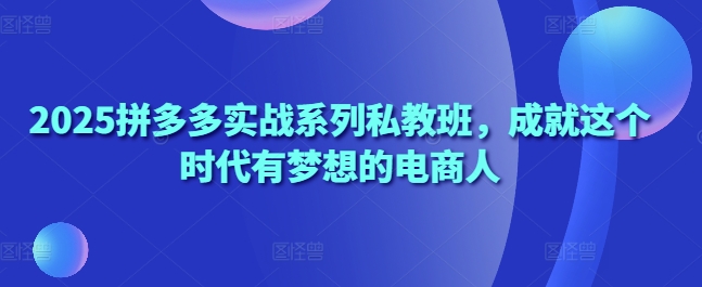 2025拼多多实战系列私教班，成就这个时代有梦想的电商人-云创项目库