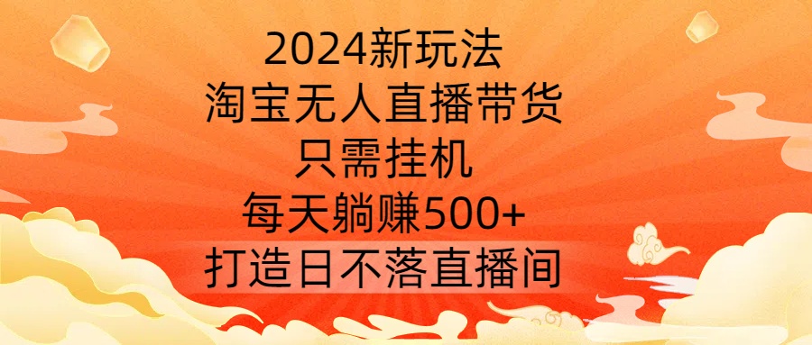 2024新玩法，淘宝无人直播带货，只需挂机，每天躺赚500+ 打造日不落直播间【揭秘】-云创项目库