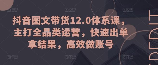 抖音图文带货12.0体系课，主打全品类运营，快速出单拿结果，高效做账号-云创项目库