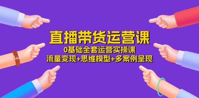 直播带货运营课，0基础全套运营实操课 流量变现+思维模型+多案例呈现-34节-云创项目库