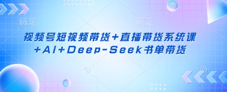 视频号短视频带货+直播带货系统课+AI+Deep-Seek书单带货-云创项目库