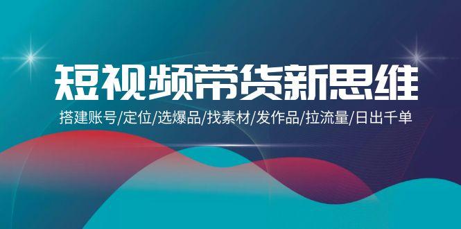 (9837期)短视频带货新思维：搭建账号/定位/选爆品/找素材/发作品/拉流量/日出千单-云创项目库