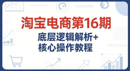 淘宝电商第16期，底层逻辑解析+核心操作教程，运营、推广提升能力的必学课程+配套资料-云创项目库