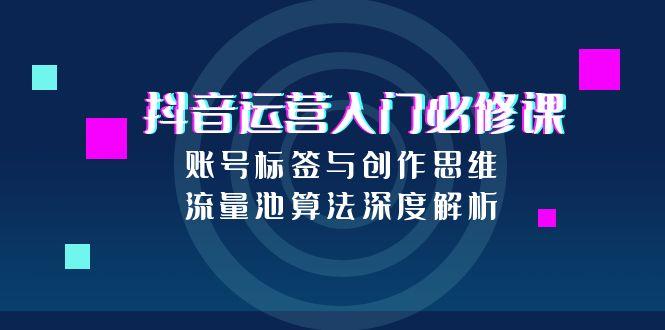 抖音运营入门必修课，账号标签与创作思维，流量池算法深度解析-云创项目库