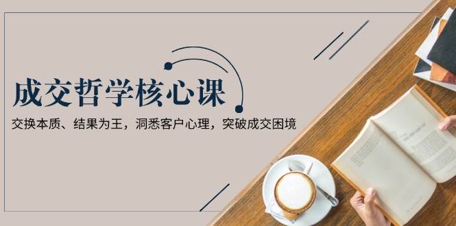 成交哲学课，交换本质、结果为王，洞悉客户心理，突破成交困境-云创项目库