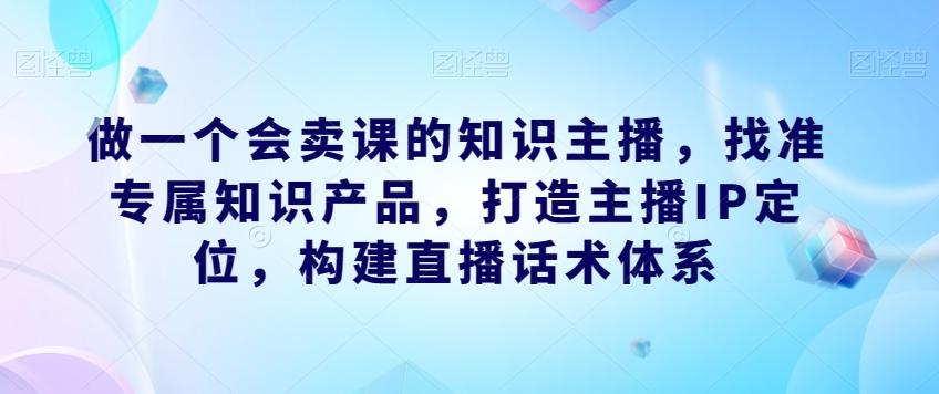 做一个会卖课的知识主播，找准专属知识产品，打造主播IP定位，构建直播话术体系-云创项目库