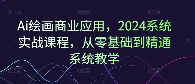 Ai绘画商业应用，2024系统实战课程，从零基础到精通系统教学-云创项目库