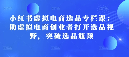 小红书虚拟电商选品专栏课：助虚拟电商创业者打开选品视野，突破选品瓶颈-云创项目库