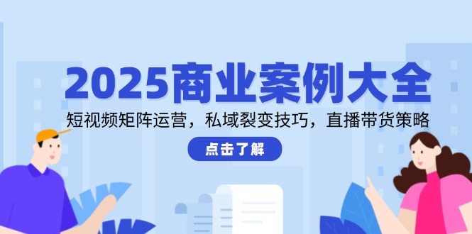 2025商业案例大全，短视频矩阵运营，私域裂变技巧，直播带货策略-云创项目库