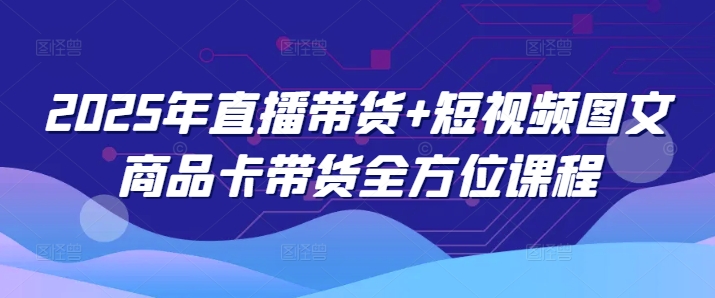 2025年直播带货+短视频图文商品卡带货全方位课程-云创项目库