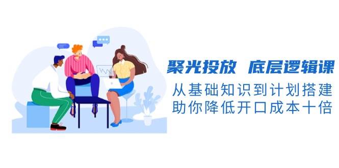 聚光投放底层逻辑课，从基础知识到计划搭建，助你降低开口成本十倍-云创项目库