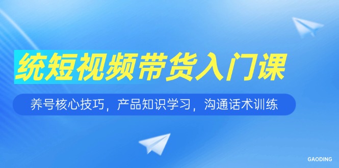 短视频带货入门课，养号核心技巧，产品知识学习，沟通话术训练-云创项目库