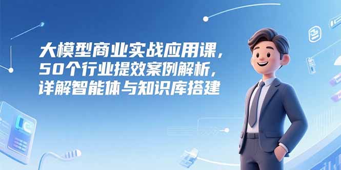 大模型商业实战应用课，50个行业提效案例解析，详解智能体与知识库搭建-云创项目库