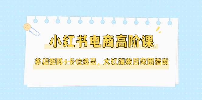小红书电商高阶课，多店矩阵+卡位选品，大红海类目突围指南(更新5月)-云创项目库