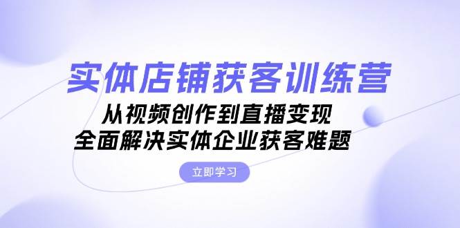 实体店铺获客特训营：从视频创作到直播变现，全面解决实体企业获客难题-云创项目库