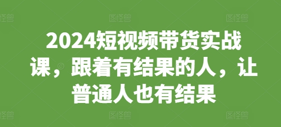 2024短视频带货实战课，跟着有结果的人，让普通人也有结果-云创项目库