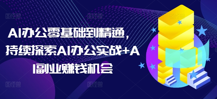 AI办公零基础到精通，持续探索AI办公实战+AI副业赚钱机会-云创项目库
